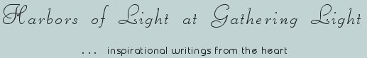 Gathering Light ... on the Shores of Paradise. Inspirational writings, literature, spiritual insights, mysticism, meditations, thoughts for the day, daily meditations, thoughts of the day, spiritual inspiration, out of body experiences, white light experiences, enlightenment, thoughts for the day, thoughts of the day, spiritual insights, spiritual inspiration, poetry, prose & music.