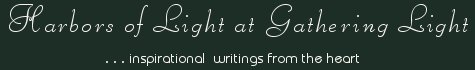 Gathering Light ... on the Shores of Paradise. Inspirational writings, literature, spiritual insights, mysticism, meditations, thoughts for the day, daily meditations, thoughts of the day, spiritual inspiration, out of body experiences, white light experiences, enlightenment, thoughts for the day, thoughts of the day, spiritual insights, spiritual inspiration, poetry, prose & music.