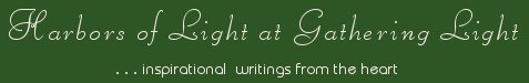 Gathering Light ... on the Shores of Paradise. Inspirational writings, literature, spiritual insights, mysticism, meditations, thoughts for the day, daily meditations, thoughts of the day, spiritual inspiration, out of body experiences, white light experiences, enlightenment, thoughts for the day, thoughts of the day, spiritual insights, spiritual inspiration, poetry, prose & music.