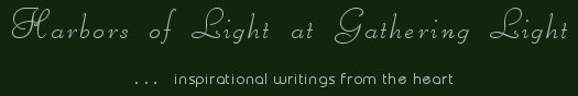 Gathering Light ... on the Shores of Paradise. Inspirational writings, literature, spiritual insights, mysticism, meditations, thoughts for the day, daily meditations, thoughts of the day, spiritual inspiration, out of body experiences, white light experiences, enlightenment, thoughts for the day, thoughts of the day, spiritual insights, spiritual inspiration, poetry, prose & music.