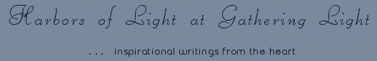 Gathering Light ... on the Shores of Paradise. Inspirational writings, literature, spiritual insights, mysticism, meditations, thoughts for the day, daily meditations, thoughts of the day, spiritual inspiration, out of body experiences, white light experiences, enlightenment, thoughts for the day, thoughts of the day, spiritual insights, spiritual inspiration, poetry, prose & music.