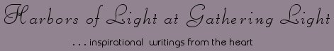 Gathering Light ... on the Shores of Paradise. Inspirational writings, literature, spiritual insights, mysticism, meditations, thoughts for the day, daily meditations, thoughts of the day, spiritual inspiration, out of body experiences, white light experiences, enlightenment, thoughts for the day, thoughts of the day, spiritual insights, spiritual inspiration, poetry, prose & music.