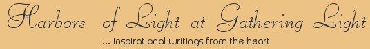 Gathering Light ... on the Shores of Paradise. Inspirational writings, literature, spiritual insights, mysticism, meditations, thoughts for the day, daily meditations, thoughts of the day, spiritual inspiration, out of body experiences, white light experiences, enlightenment, thoughts for the day, thoughts of the day, spiritual insights, spiritual inspiration, poetry, prose & music.