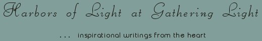 Gathering Light ... on the Shores of Paradise. Inspirational writings, literature, spiritual insights, mysticism, meditations, thoughts for the day, daily meditations, thoughts of the day, spiritual inspiration, out of body experiences, white light experiences, enlightenment, thoughts for the day, thoughts of the day, spiritual insights, spiritual inspiration, poetry, prose & music.