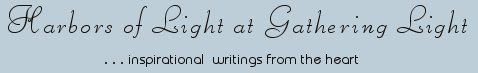 Gathering Light ... on the Shores of Paradise. Inspirational writings, literature, spiritual insights, mysticism, meditations, thoughts for the day, daily meditations, thoughts of the day, spiritual inspiration, out of body experiences, white light experiences, enlightenment, thoughts for the day, thoughts of the day, spiritual insights, spiritual inspiration, poetry, prose & music.