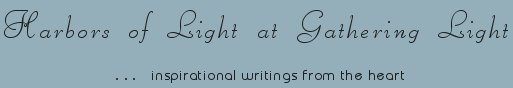 Gathering Light ... on the Shores of Paradise. Inspirational writings, literature, spiritual insights, mysticism, meditations, thoughts for the day, daily meditations, thoughts of the day, spiritual inspiration, out of body experiences, white light experiences, enlightenment, thoughts for the day, thoughts of the day, spiritual insights, spiritual inspiration, poetry, prose & music.