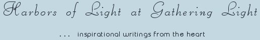 Gathering Light ... on the Shores of Paradise. Inspirational writings, literature, spiritual insights, mysticism, meditations, thoughts for the day, daily meditations, thoughts of the day, spiritual inspiration, out of body experiences, white light experiences, enlightenment, thoughts for the day, thoughts of the day, spiritual insights, spiritual inspiration, poetry, prose & music.