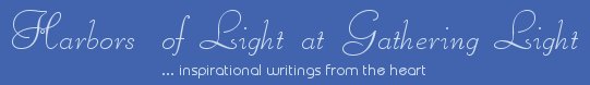 Gathering Light ... on the Shores of Paradise. Inspirational writings, literature, spiritual insights, mysticism, meditations, thoughts for the day, daily meditations, thoughts of the day, spiritual inspiration, out of body experiences, white light experiences, enlightenment, thoughts for the day, thoughts of the day, spiritual insights, spiritual inspiration, poetry, prose & music.