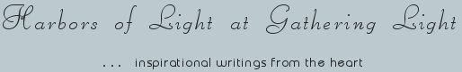 Gathering Light ... on the Shores of Paradise. Inspirational writings, literature, spiritual insights, mysticism, meditations, thoughts for the day, daily meditations, thoughts of the day, spiritual inspiration, out of body experiences, white light experiences, enlightenment, thoughts for the day, thoughts of the day, spiritual insights, spiritual inspiration, poetry, prose & music.