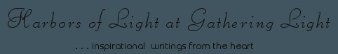 Gathering Light ... on the Shores of Paradise. Inspirational writings, literature, spiritual insights, mysticism, meditations, thoughts for the day, daily meditations, thoughts of the day, spiritual inspiration, out of body experiences, white light experiences, enlightenment, thoughts for the day, thoughts of the day, spiritual insights, spiritual inspiration, poetry, prose & music.