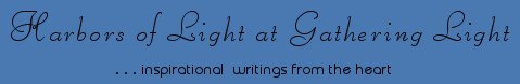 Gathering Light ... on the Shores of Paradise. Inspirational writings, literature, spiritual insights, mysticism, meditations, thoughts for the day, daily meditations, thoughts of the day, spiritual inspiration, out of body experiences, white light experiences, enlightenment, thoughts for the day, thoughts of the day, spiritual insights, spiritual inspiration, poetry, prose & music.