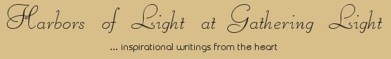 Gathering Light ... on the Shores of Paradise. Inspirational writings, literature, spiritual insights, mysticism, meditations, thoughts for the day, daily meditations, thoughts of the day, spiritual inspiration, out of body experiences, white light experiences, enlightenment, thoughts for the day, thoughts of the day, spiritual insights, spiritual inspiration, poetry, prose & music.