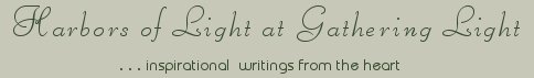 Gathering Light ... on the Shores of Paradise. Inspirational writings, literature, spiritual insights, mysticism, meditations, thoughts for the day, daily meditations, thoughts of the day, spiritual inspiration, out of body experiences, white light experiences, enlightenment, thoughts for the day, thoughts of the day, spiritual insights, spiritual inspiration, poetry, prose & music.