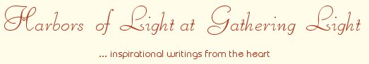 Gathering Light ... on the Shores of Paradise. Inspirational writings, literature, spiritual insights, mysticism, meditations, thoughts for the day, daily meditations, thoughts of the day, spiritual inspiration, out of body experiences, white light experiences, enlightenment, thoughts for the day, thoughts of the day, spiritual insights, spiritual inspiration, poetry, prose & music.