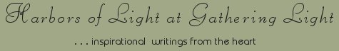 Gathering Light ... on the Shores of Paradise. Inspirational writings, literature, spiritual insights, mysticism, meditations, thoughts for the day, daily meditations, thoughts of the day, spiritual inspiration, out of body experiences, white light experiences, enlightenment, thoughts for the day, thoughts of the day, spiritual insights, spiritual inspiration, poetry, prose & music.