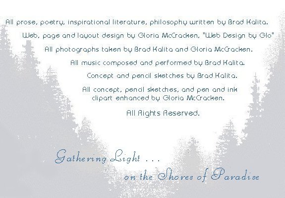 All prose, poetry, inspirational writings, philosophy written by Brad Kalita. Web, page and layout design by Gloria McCracken, "Web Design by Glo."  All photographs by Brad Kalita and Gloria McCracken. All music composed and performed by Brad Kalita. All concept and pencil sketches by Brad Kalita. All concept, pencil sketched and pen and ink clipart enhanced by Gloria McCracken. All rights reserved. Gathering Light ... on the Shores of Paradise ... inspirational writings, spiritual inspiration, thoughts for the day, poetry, prose, stories: higher self, personal growth, spiritual encounters, out of body experiences and white light experiences, from Brad Kalita, founder of gathering light ... a retreat located near crater lake national park in southern oregon.