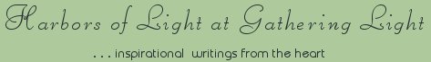 Gathering Light ... on the Shores of Paradise. Inspirational writings, literature, spiritual insights, mysticism, meditations, thoughts for the day, daily meditations, thoughts of the day, spiritual inspiration, out of body experiences, white light experiences, enlightenment, thoughts for the day, thoughts of the day, spiritual insights, spiritual inspiration, poetry, prose & music.