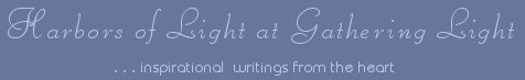 Gathering Light ... on the Shores of Paradise. Inspirational writings, literature, spiritual insights, mysticism, meditations, thoughts for the day, daily meditations, thoughts of the day, spiritual inspiration, out of body experiences, white light experiences, enlightenment, thoughts for the day, thoughts of the day, spiritual insights, spiritual inspiration, poetry, prose & music.