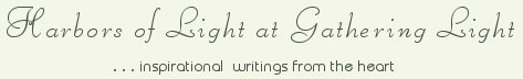 Gathering Light ... on the Shores of Paradise. Inspirational writings, literature, spiritual insights, mysticism, meditations, thoughts for the day, daily meditations, thoughts of the day, spiritual inspiration, out of body experiences, white light experiences, enlightenment, thoughts for the day, thoughts of the day, spiritual insights, spiritual inspiration, poetry, prose & music.