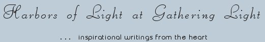 Gathering Light ... on the Shores of Paradise. Inspirational writings, literature, spiritual insights, mysticism, meditations, thoughts for the day, daily meditations, thoughts of the day, spiritual inspiration, out of body experiences, white light experiences, enlightenment, thoughts for the day, thoughts of the day, spiritual insights, spiritual inspiration, poetry, prose & music.