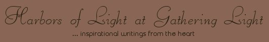 Gathering Light ... on the Shores of Paradise. Inspirational writings, literature, spiritual insights, mysticism, meditations, thoughts for the day, daily meditations, thoughts of the day, spiritual inspiration, out of body experiences, white light experiences, enlightenment, thoughts for the day, thoughts of the day, spiritual insights, spiritual inspiration, poetry, prose & music.