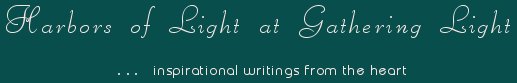 Gathering Light ... on the Shores of Paradise. Inspirational writings, literature, spiritual insights, mysticism, meditations, thoughts for the day, daily meditations, thoughts of the day, spiritual inspiration, out of body experiences, white light experiences, enlightenment, thoughts for the day, thoughts of the day, spiritual insights, spiritual inspiration, poetry, prose & music.