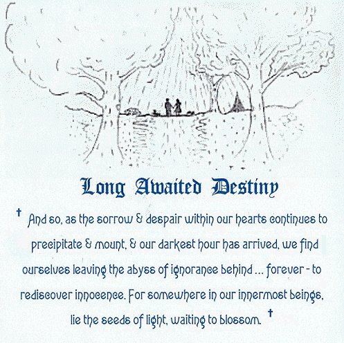 Our Long Awaited Destiny. And so, as the sorrow and despair within our hearts continues to mount, and our darkest hour has arrived, we find ourselves leaving the abyss of ignorance behind - forever - to rediscover innocence. For somewhere in our innermost beings, lie the seeds of light waiting to blossom. inspirational writings, spiritual inspiration, thoughts for the day, poetry, prose: higher self, personal growth, spiritual encounters, out of body experiences and white light experiences, encounters from Brad Kalita, founder of gathering light ... a retreat located near crater lake national park in southern oregon.