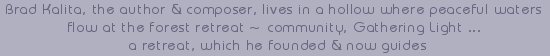 Brad Kalita, the author and composer, lives in a hollow where peaceful waters flow at the forest retreat - community, Gathering Light ... a retreat, which he now guides. inspirational writings, spiritual inspiration, thoughts for the day, poetry, prose, stories: higher self, personal growth, spiritual encounters, out of body experiences and white light experiences, from Brad Kalita, founder of gathering light ... a retreat located near crater lake national park in southern oregon.