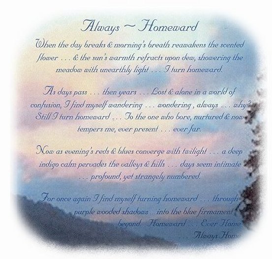 
Always Homeward ...when the day breaks and morning's breath reawakens the scented flower... and the sun's warmth refracts upon dwe, showering the meadow with unearthly light.  I turne homeward. As days pass ... then years ... Lost and alone in a world of confusion, I find myself wandering ... wondering, always ... why? Still I turn homeward ... To the one who bore, nurtured and now tempers me, ever present ... ever far. Now as evening's reds and blues converge with twilight ... a deep indigo calm pervades the valleys and hills ... days seem inimate ... profound, yet strangeley numbered. For once again I find myself turning homeward ... through purple wooded shadows ... into the blue firmament byond ... Homeward ... Ever Home ... Always Home ... Gathering Light ... a collection of inspirational writings, spiritual inspiration, thoughts for the day, poetry, prose, stories: higher self, personal growth, spiritual encounters, out of body experiences and white light experiences, from Brad Kalita, founder of gathering light ... a retreat located near crater lake national park in southern oregon.