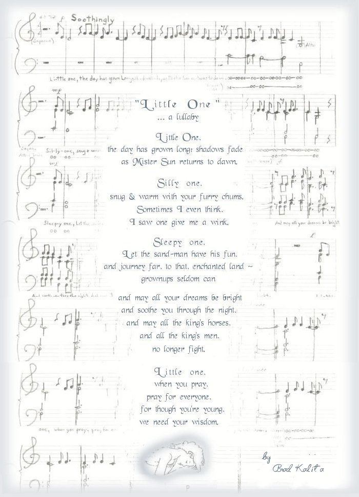 little one ... a lullabye. Little one the day has grown long as shadows fade and mr. sun returns to dawn. silly one snug and warm with your furry chums, sometimes I even think I saw one give me a wink. sleepy one let the sandman have his fun and journey far to that enchanted land grownups seldom can and may all your dreams be bright and soothe you through the night and may all the king's horses and all the king's men no longer fight. little one when you pray, pray for everyone, for though you're young we need your wisdom. - brad kalita