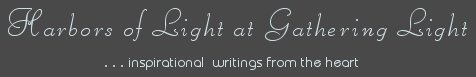 Gathering Light ... on the Shores of Paradise. Inspirational writings, literature, spiritual insights, mysticism, meditations, thoughts for the day, daily meditations, thoughts of the day, spiritual inspiration, out of body experiences, white light experiences, enlightenment, thoughts for the day, thoughts of the day, spiritual insights, spiritual inspiration, poetry, prose & music.
