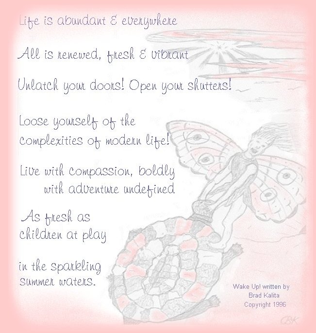 Life is abundant and everywhere. All is renewed, fresh and vibrant.  Unlatch your doors. Open your shutters! Loose yourself of the complexities of modern life! Live with compassion, boldly with adventure undefined! As fresh as children at play in the sparkling summer waters ... from gathering light: inspirational writings, spiritual inspiration, thoughts for the day, poetry, prose, stories: higher self, personal growth, spiritual encounters, out of body experiences and white light experiences, from Brad Kalita, founder of gathering light ... a retreat located near crater lake national park in southern oregon.