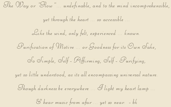 The way or flow ... indefinable ... indefinable, and to the mind incomprehensible, yet through the heart ... so accessible. Purification of Motive ... or goodness for its own sake. So simple Self-affirming and Self-Purifying yet so little understood as it all encompassin universal nature. Though darkness be everywhere, I light my heart lamp ... and hear music from afar ... yet so near. bk, author of gathering light ... on the shores of paradise, a collection of inspirational writings, spiritual inspiration, thoughts for the day, poetry, prose, stories: higher self, personal growth, spiritual encounters, out of body experiences and white light experiences, from Brad Kalita, founder of gathering light ... a retreat located near crater lake national park in southern oregon.