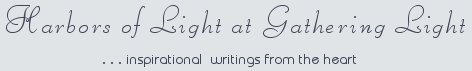 Gathering Light ... on the Shores of Paradise. Inspirational writings, literature, spiritual insights, mysticism, meditations, thoughts for the day, daily meditations, thoughts of the day, spiritual inspiration, out of body experiences, white light experiences, enlightenment, thoughts for the day, thoughts of the day, spiritual insights, spiritual inspiration, poetry, prose & music.