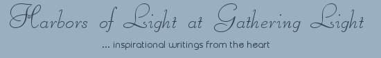 Gathering Light ... on the Shores of Paradise. Inspirational writings, literature, spiritual insights, mysticism, meditations, thoughts for the day, daily meditations, thoughts of the day, spiritual inspiration, out of body experiences, white light experiences, enlightenment, thoughts for the day, thoughts of the day, spiritual insights, spiritual inspiration, poetry, prose & music.