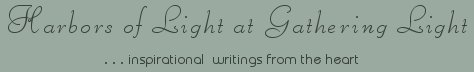 Gathering Light ... on the Shores of Paradise. Inspirational writings, literature, spiritual insights, mysticism, meditations, thoughts for the day, daily meditations, thoughts of the day, spiritual inspiration, out of body experiences, white light experiences, enlightenment, thoughts for the day, thoughts of the day, spiritual insights, spiritual inspiration, poetry, prose & music.