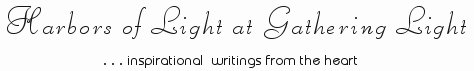 Gathering Light ... on the Shores of Paradise. Inspirational writings, literature, spiritual insights, mysticism, meditations, thoughts for the day, daily meditations, thoughts of the day, spiritual inspiration, out of body experiences, white light experiences, enlightenment, thoughts for the day, thoughts of the day, spiritual insights, spiritual inspiration, poetry, prose and music.