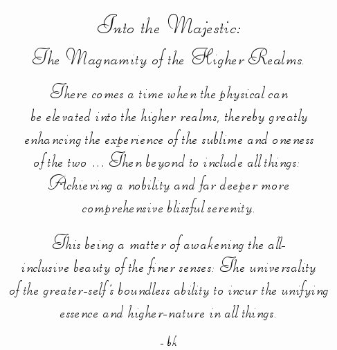 Into the Majestic: The Magnamity of the Higher Realms. There comes a time when the physical can be elevated into the higher realms, thereby greatly enhancing the experience of the sublime and oneness of the two ... Then beyond to include all things: Achieving a nobility and far deeper more comprehensive blissful serenity. This being a matter of awakening the all-inclusive beauty of the finer senses: The universality of the greater-self's boundless ability to incur the unifying essence and higher-nature in all things. -bk ... from gatheringlight ... a collection of inspirational writings, spiritual inspiration, thoughts for the day, poetry, prose, stories: higher self, personal growth, spiritual encounters, out of body experiences and white light experiences, from Brad Kalita, founder of gathering light ... a retreat located near crater lake national park in southern oregon.