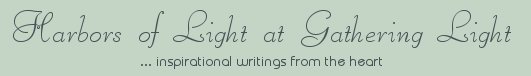 Gathering Light ... on the Shores of Paradise. Inspirational writings, literature, spiritual insights, mysticism, meditations, thoughts for the day, daily meditations, thoughts of the day, spiritual inspiration, out of body experiences, white light experiences, enlightenment, thoughts for the day, thoughts of the day, spiritual insights, spiritual inspiration, poetry, prose & music.