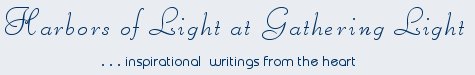 Gathering Light ... on the Shores of Paradise. Inspirational writings, literature, spiritual insights, mysticism, meditations, thoughts for the day, daily meditations, thoughts of the day, spiritual inspiration, out of body experiences, white light experiences, enlightenment, thoughts for the day, thoughts of the day, spiritual insights, spiritual inspiration, poetry, prose & music.