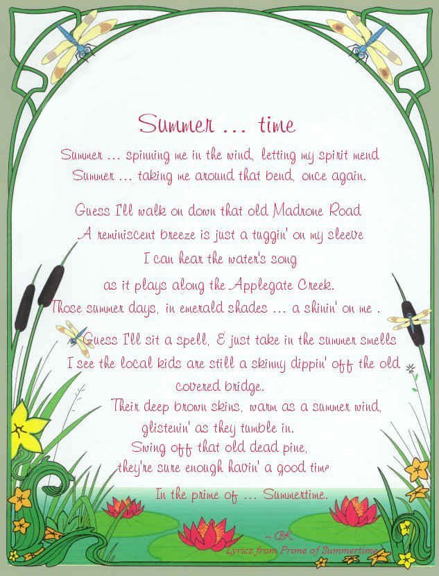 summer... time. summer ... spinning me in the wind, letting my spirit mend. summer ... taking me around that bend, once again. guess I'll walk on down that old madrone road. a reminiscent breeze is just a tuggin' on my sleeve, I can hear the water's song as it plays along the applegate creek. those summer days, in emerald shades ... a shinin' on me. guess I'll sit a spell, and just take in the summer smells. I see the local kids are still a skinny dippin' off the old covered bridge. Their deep brown skins, warm as a summer wind, glistenin' as they tumble in. swing off that old dead pine, they're sure enough havin' a good time ... in the prime of ... summertime. music and lyrics by brad kalita.