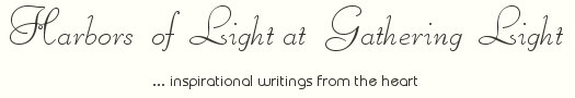 Gathering Light ... on the Shores of Paradise. Inspirational writings, literature, spiritual insights, mysticism, meditations, thoughts for the day, daily meditations, thoughts of the day, spiritual inspiration, out of body experiences, white light experiences, enlightenment, thoughts for the day, thoughts of the day, spiritual insights, spiritual inspiration, poetry, prose & music.