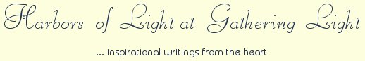 Gathering Light ... on the Shores of Paradise. Inspirational writings, literature, spiritual insights, mysticism, meditations, thoughts for the day, daily meditations, thoughts of the day, spiritual inspiration, out of body experiences, white light experiences, enlightenment, thoughts for the day, thoughts of the day, spiritual insights, spiritual inspiration, poetry, prose & music.