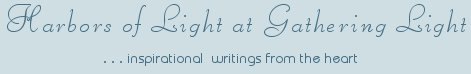 Gathering Light ... on the Shores of Paradise. Inspirational writings, literature, spiritual insights, mysticism, meditations, thoughts for the day, daily meditations, thoughts of the day, spiritual inspiration, out of body experiences, white light experiences, enlightenment, thoughts for the day, thoughts of the day, spiritual insights, spiritual inspiration, poetry, prose & music.