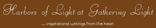 Gathering Light ... on the Shores of Paradise. Inspirational writings, literature, spiritual insights, mysticism, meditations, thoughts for the day, daily meditations, thoughts of the day, spiritual inspiration, out of body experiences, white light experiences, enlightenment, thoughts for the day, thoughts of the day, spiritual insights, spiritual inspiration, poetry, prose & music.