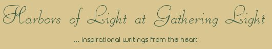Gathering Light ... on the Shores of Paradise. Inspirational writings, literature, spiritual insights, mysticism, meditations, thoughts for the day, daily meditations, thoughts of the day, spiritual inspiration, out of body experiences, white light experiences, enlightenment, thoughts for the day, thoughts of the day, spiritual insights, spiritual inspiration, poetry, prose & music.