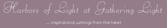 Gathering Light ... on the Shores of Paradise. Inspirational writings, literature, spiritual insights, mysticism, meditations, thoughts for the day, daily meditations, thoughts of the day, spiritual inspiration, out of body experiences, white light experiences, enlightenment, thoughts for the day, thoughts of the day, spiritual insights, short stories, spiritual inspiration, poetry, prose & music.