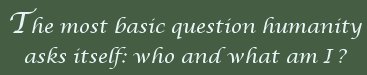 the most basic question humanity asks itself: who and what am I?