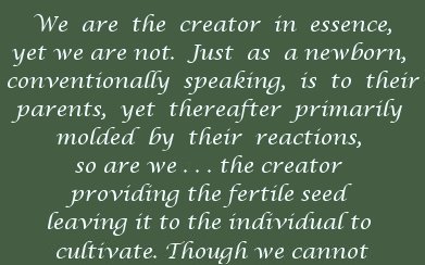 We are the creator in essence, yet we are not. Just as a newborn, conventionally speaking, is to their parents, yet thereafter primarily molded by their reactions so are we ... the creator providing the fertile seed leaving it to the individual to cultivate. Though we cannot