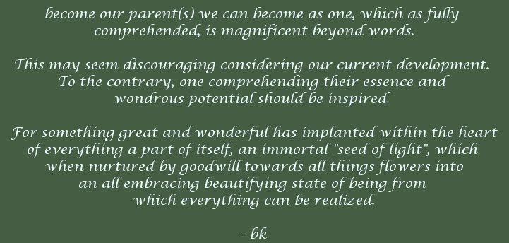 become our parent(s) we can become as one, which as fully comprehended, is magnificent beyond words. This may seem discouraging considering our current development. To the contrary, one comprehending their essence and wondrous potential should be inspired. For something great and wonderful has implanted within the heart of everything a part of itself, an immortal seed of light, which when nurtured by goodwill towards all things flowers into an all-embracying beautifying state of being from which everything can be realized. - bk